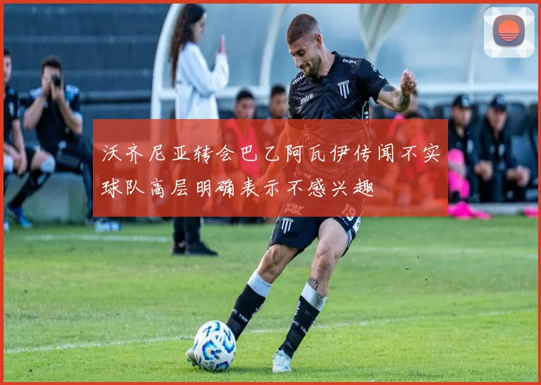 沃齐尼亚转会巴乙阿瓦伊传闻不实球队高层明确表示不感兴趣