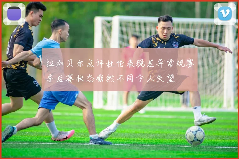 拉加贝尔点评杜伦表现差异常规赛季后赛状态截然不同令人失望