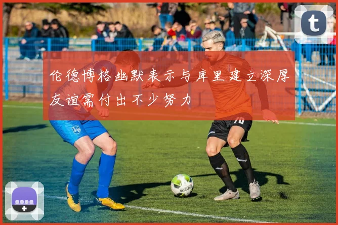 伦德博格幽默表示与库里建立深厚友谊需付出不少努力