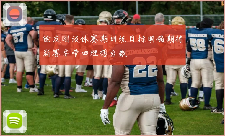 徐友刚谈休赛期训练目标明确期待新赛季带回理想分数