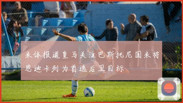 米体报道皇马关注巴斯托尼国米将恩迪卡列为首选后卫目标