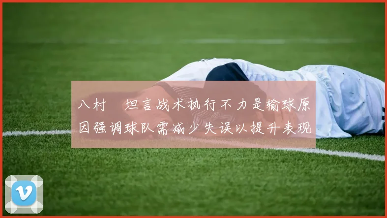 八村塁坦言战术执行不力是输球原因强调球队需减少失误以提升表现