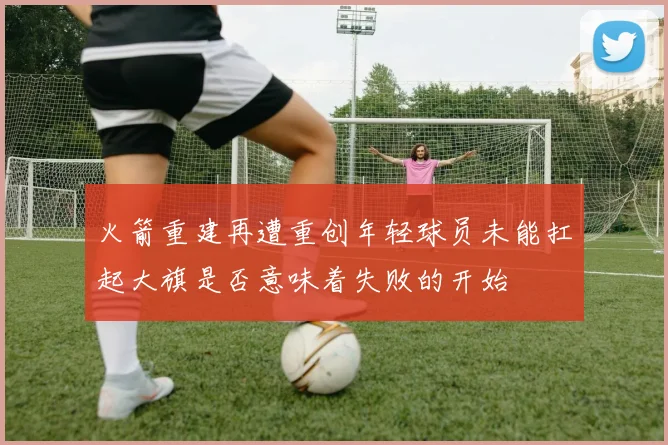 火箭重建再遭重创年轻球员未能扛起大旗是否意味着失败的开始