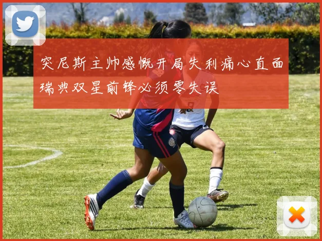 突尼斯主帅感慨开局失利痛心直面瑞典双星前锋必须零失误