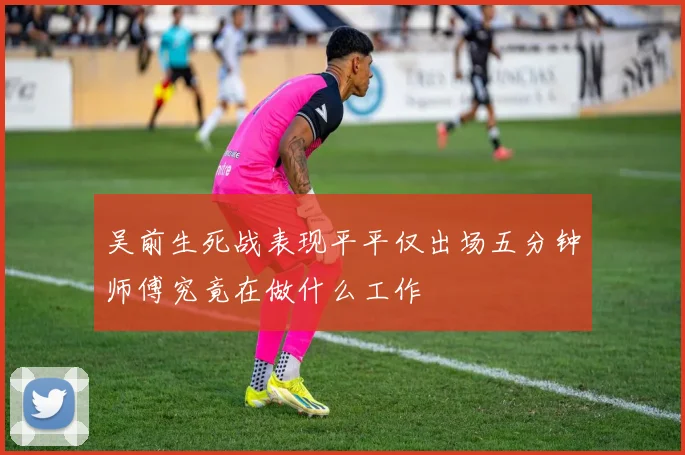 吴前生死战表现平平仅出场五分钟师傅究竟在做什么工作