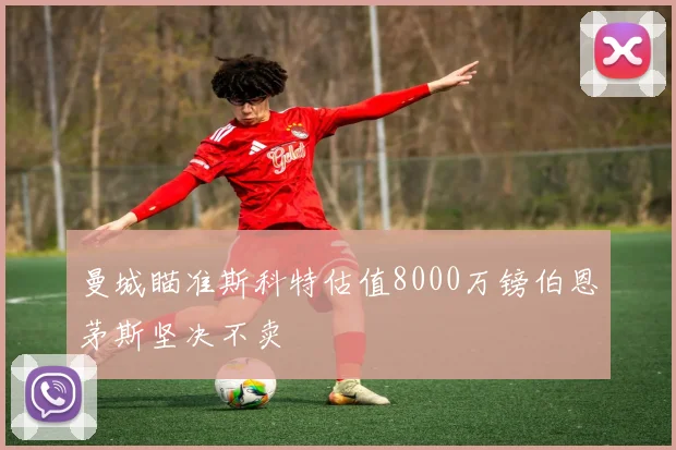 曼城瞄准斯科特估值8000万镑伯恩茅斯坚决不卖