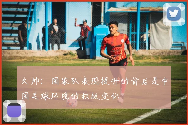 久帅：国家队表现提升的背后是中国足球环境的积极变化
