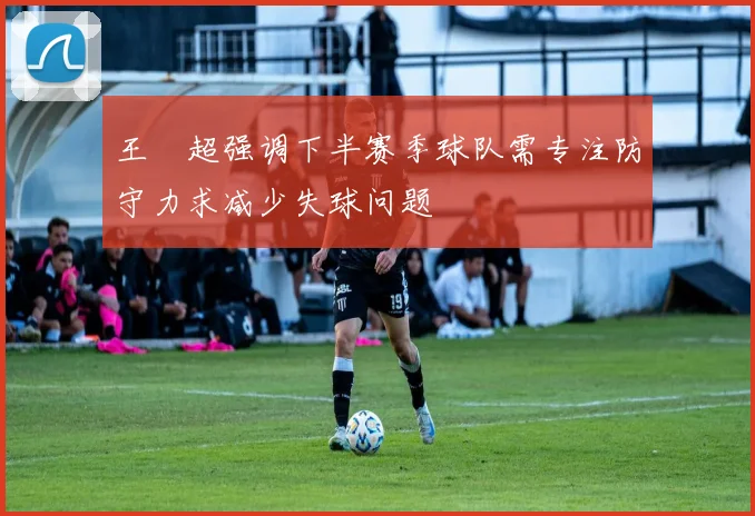 王燊超强调下半赛季球队需专注防守力求减少失球问题