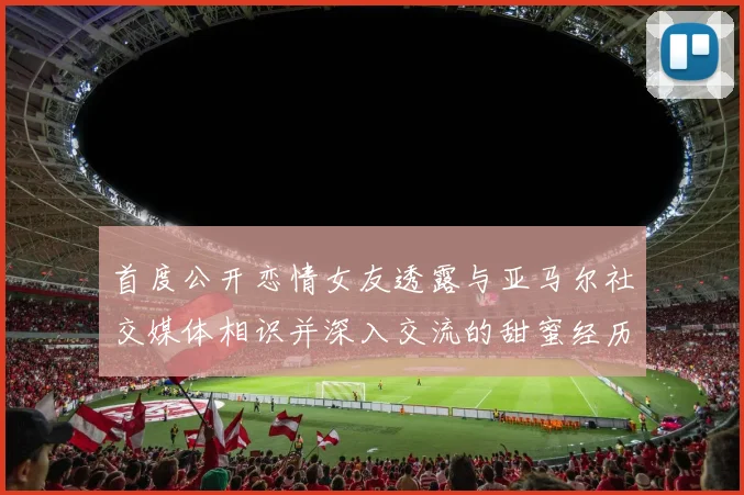 首度公开恋情女友透露与亚马尔社交媒体相识并深入交流的甜蜜经历