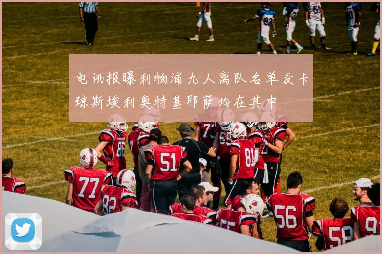 电讯报曝利物浦九人离队名单麦卡琼斯埃利奥特基耶萨均在其中