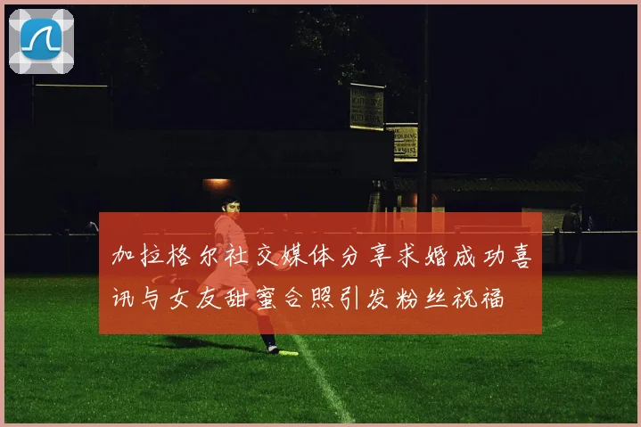 加拉格尔社交媒体分享求婚成功喜讯与女友甜蜜合照引发粉丝祝福