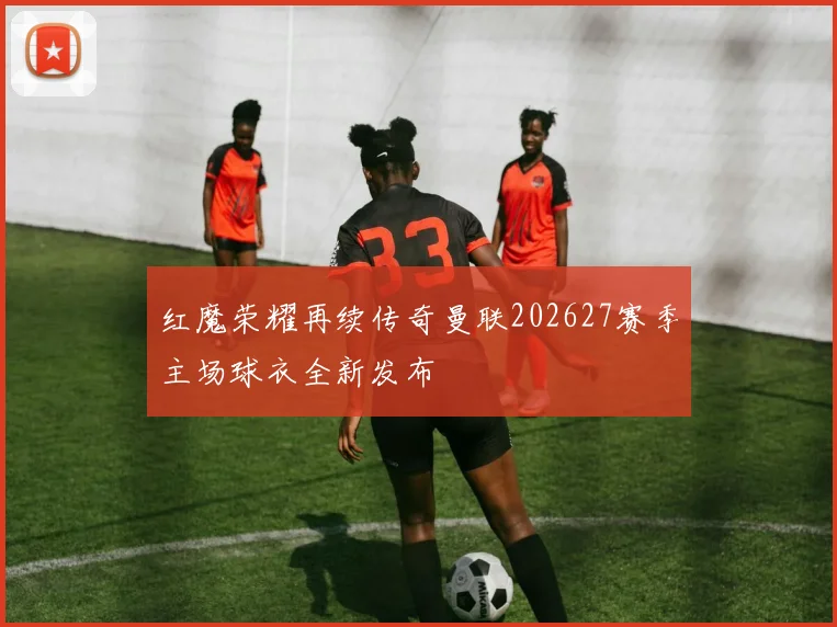 红魔荣耀再续传奇曼联202627赛季主场球衣全新发布