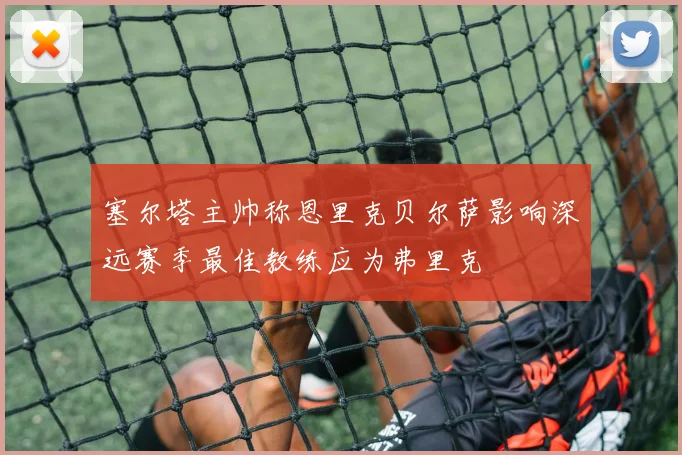 塞尔塔主帅称恩里克贝尔萨影响深远赛季最佳教练应为弗里克
