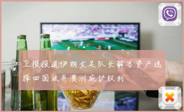 卫报报道伊朗女足队长解冻资产选择回国放弃澳洲庇护权利