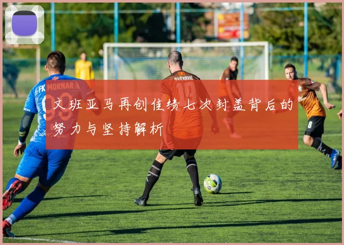 文班亚马再创佳绩七次封盖背后的努力与坚持解析