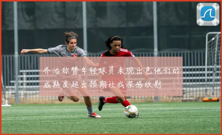 乔治称赞年轻球员表现出色他们的成熟度超出预期让我深感欣慰