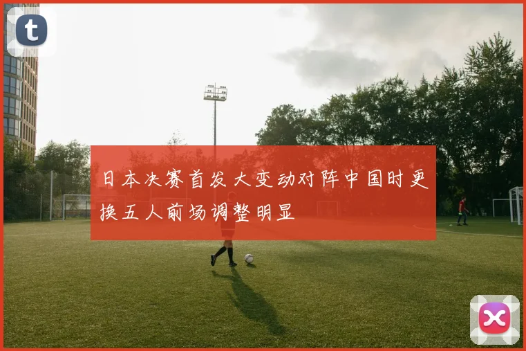日本决赛首发大变动对阵中国时更换五人前场调整明显