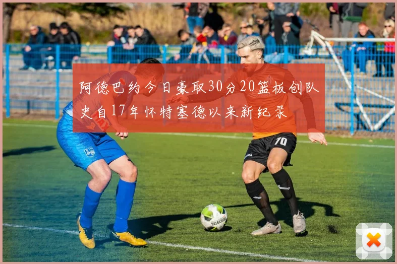 阿德巴约今日豪取30分20篮板创队史自17年怀特塞德以来新纪录