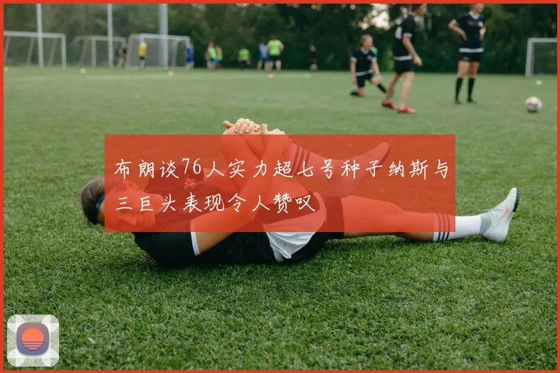 布朗谈76人实力超七号种子纳斯与三巨头表现令人赞叹