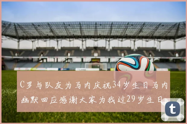 C罗与队友为马内庆祝34岁生日马内幽默回应感谢大家为我过29岁生日