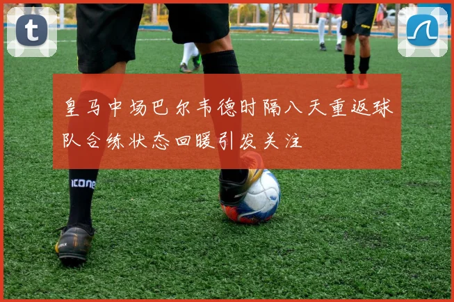 皇马中场巴尔韦德时隔八天重返球队合练状态回暖引发关注
