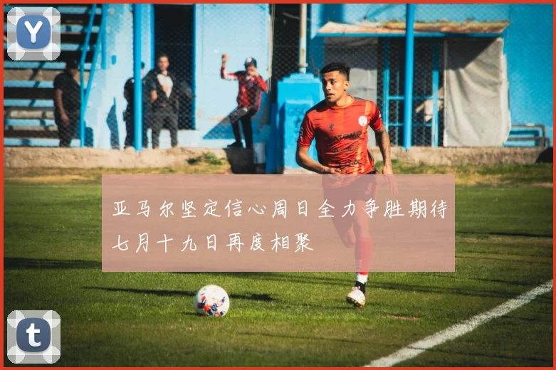 亚马尔坚定信心周日全力争胜期待七月十九日再度相聚